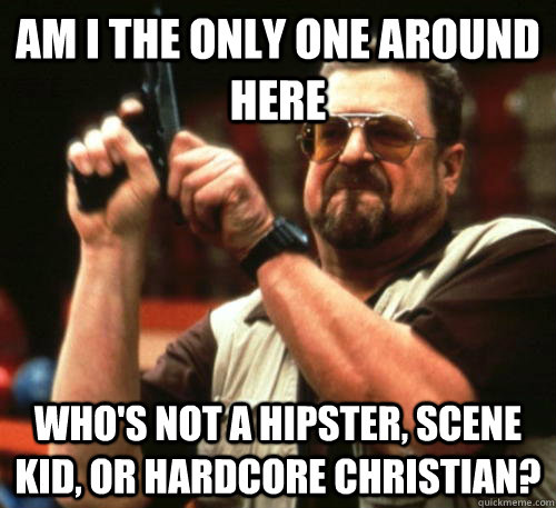 Am i the only one around here who's not a hipster, scene kid, or hardcore christian?  Am I The Only One Around Here