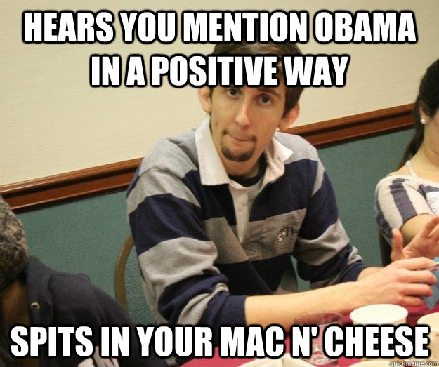 HEARS YOU MENTION OBAMA IN A POSITIVE WAY SPITS IN YOUR MAC N' CHEESE  