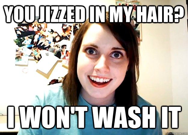 you jizzed in my hair? I won't wash it  Overly Attached Girlfriend