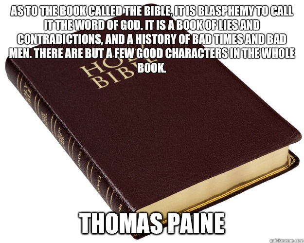 As to the book called the Bible, it is blasphemy to call it the Word of God. It is a book of lies and contradictions, and a history of bad times and bad men. There are but a few good characters in the whole book.  Thomas Paine  - As to the book called the Bible, it is blasphemy to call it the Word of God. It is a book of lies and contradictions, and a history of bad times and bad men. There are but a few good characters in the whole book.  Thomas Paine   Bible Wins