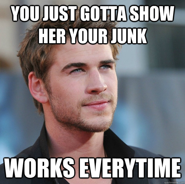 You just gotta show her your junk Works everytime  Attractive Guy Girl Advice