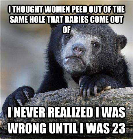 I THOUGHT WOMEN PEED OUT OF THE SAME HOLE THAT BABIES COME OUT OF I NEVER REALIZED I WAS WRONG UNTIL I WAS 23  Confession Bear