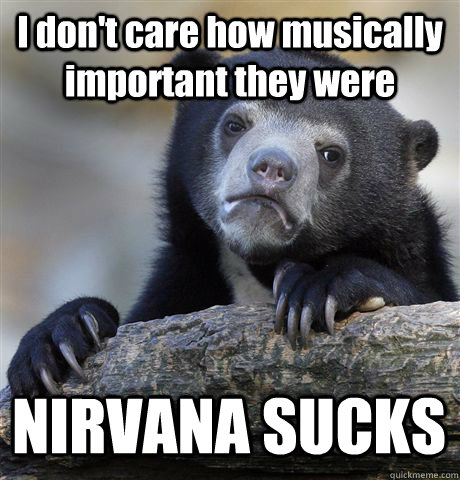 I don't care how musically important they were NIRVANA SUCKS  Confession Bear