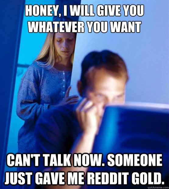 Honey, I will give you whatever you want Can't talk now. Someone just gave me reddit gold.  Sexy redditor wife