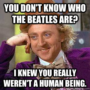 You don't know who the Beatles are? I knew you really weren't a human being.  Condescending Wonka