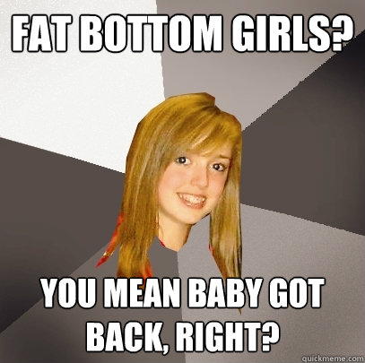 fat bottom girls? you mean baby got back, right?  Musically Oblivious 8th Grader