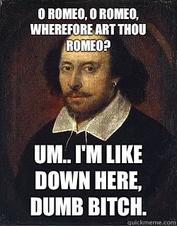 O Romeo, O Romeo, wherefore art thou Romeo? Um.. I'm like down here, dumb bitch.  - O Romeo, O Romeo, wherefore art thou Romeo? Um.. I'm like down here, dumb bitch.   Shakespeare Twin