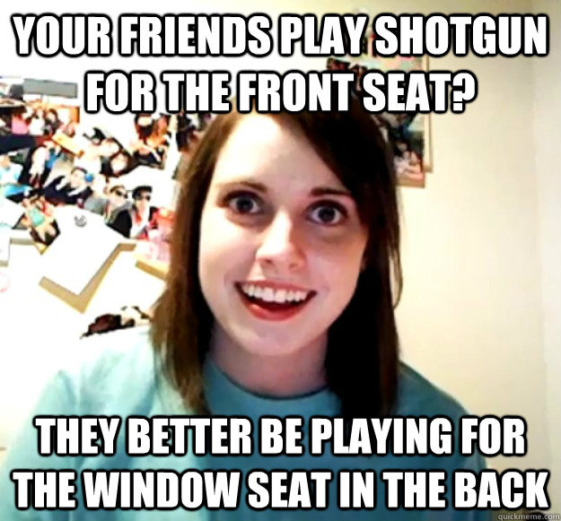 Your friends Play Shotgun for the front seat? they better be playing for the window seat in the back  Overly Attached Girlfriend