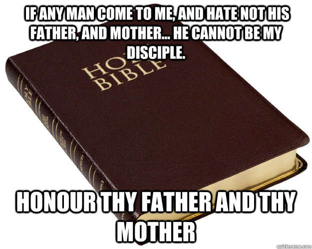  If any man come to me, and hate not his father, and mother... he cannot be my disciple. Honour thy father and thy mother -  If any man come to me, and hate not his father, and mother... he cannot be my disciple. Honour thy father and thy mother  Holy Bible