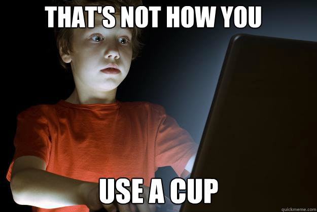 that's not how you  use a cup  scared first day on the internet kid