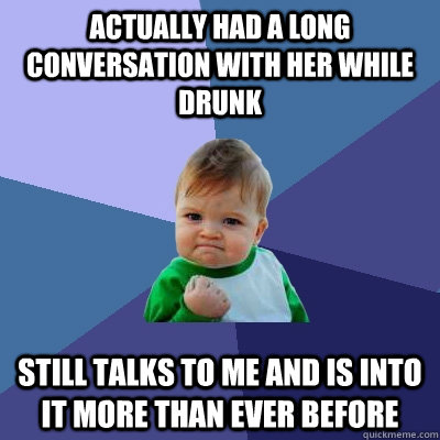 Actually had a long conversation with her while drunk Still talks to me and is into it more than ever before  Success Kid