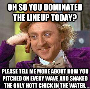 Oh so you dominated the lineup today? Please tell me more about how you pitched on every wave and snaked the only hott chick in the water. - Oh so you dominated the lineup today? Please tell me more about how you pitched on every wave and snaked the only hott chick in the water.  Misc
