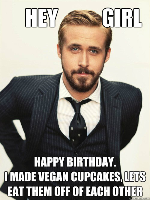       Hey           Girl Happy birthday.  
I made vegan cupcakes, lets eat them off of each other  ryan gosling happy birthday