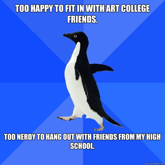 Too happy to fit in with art college friends.  too nerdy to hang out with friends from my high school.   Socially Awkward Penguin