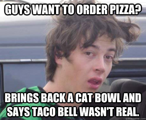 Guys want to order pizza? Brings back a cat bowl and says Taco Bell wasn't real.  