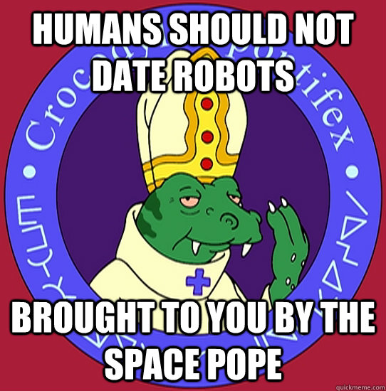 humans should not date robots brought to you by the space pope - humans should not date robots brought to you by the space pope  First order of business