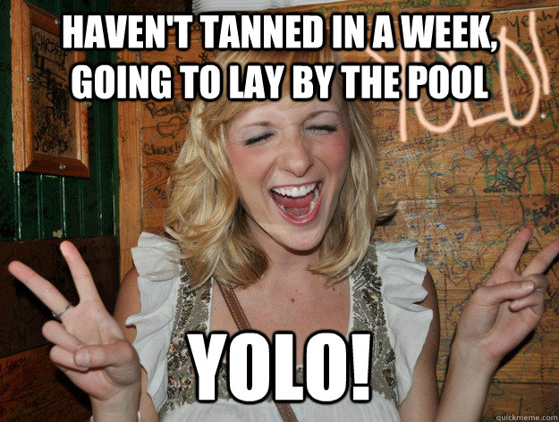Haven't tanned in a week, going to lay by the pool yolo!  