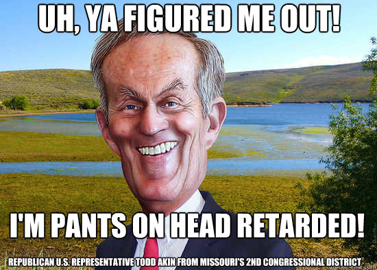 Uh, ya figured me out! I'm pants on head retarded! Republican U.S. Representative Todd Akin from Missouri's 2nd Congressional District
 - Uh, ya figured me out! I'm pants on head retarded! Republican U.S. Representative Todd Akin from Missouri's 2nd Congressional District
  Todd Akin