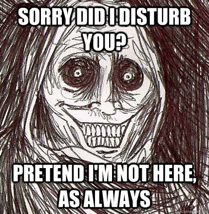 Sorry did i disturb you? pretend i'm not here, as always  Horrifying Houseguest