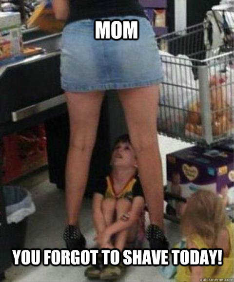MOM You forgot to shave today!  