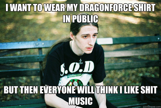 I want to wear my Dragonforce shirt in public but then everyone will think i like shit music  First World Metal Problems