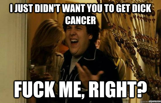 I just didn't want you to get dick cancer fuck me, right?  fuckmeright