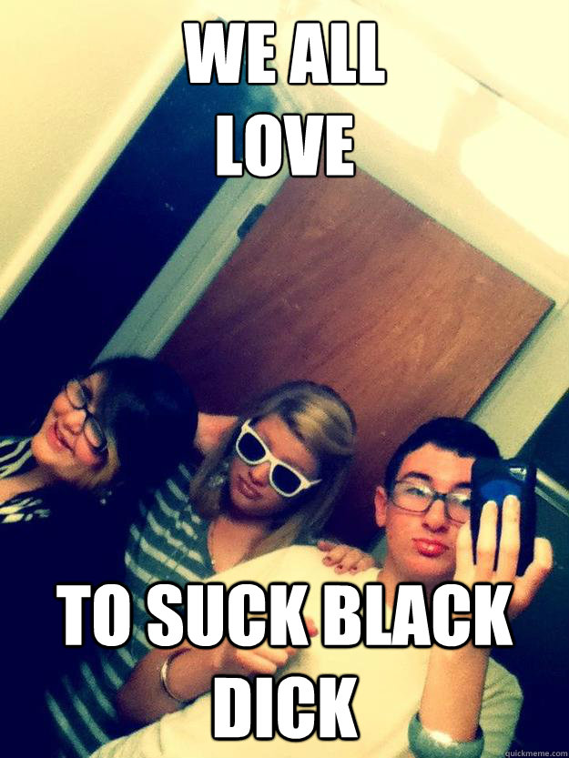WE ALL
LOVE TO Suck Black Dick - WE ALL
LOVE TO Suck Black Dick  Misc