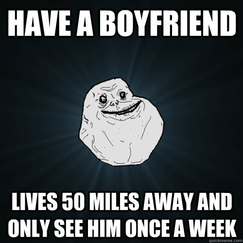 Have a boyfriend lives 50 miles away and only see him once a week   Forever Alone