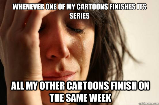 Whenever one of my cartoons finishes its series  All my other cartoons finish on the same week - Whenever one of my cartoons finishes its series  All my other cartoons finish on the same week  First World Problems
