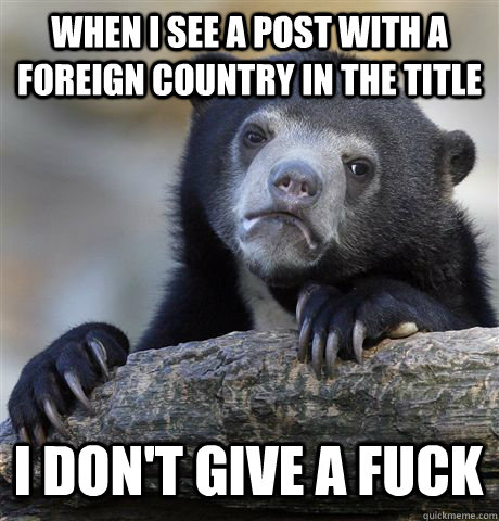 When I see a post with a foreign country in the title I don't give a fuck  Confession Bear