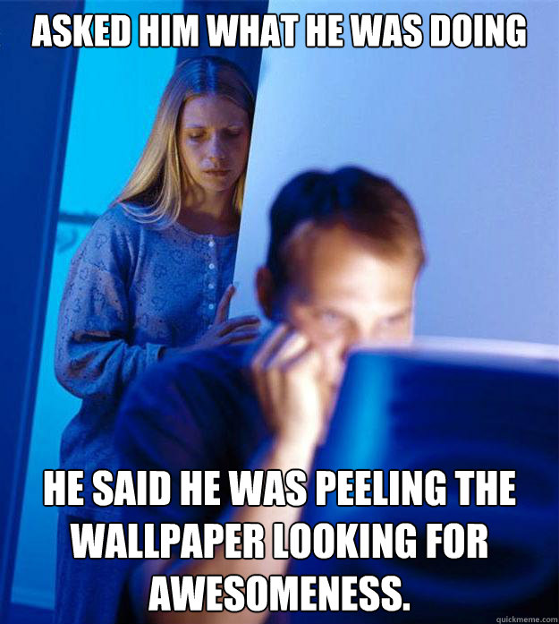 asked him what he was doing he said he was peeling the wallpaper looking for awesomeness.  Redditors Wife