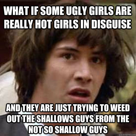 What if some ugly girls are really hot girls in disguise And they are just trying to weed out the shallows guys from the not so shallow guys - What if some ugly girls are really hot girls in disguise And they are just trying to weed out the shallows guys from the not so shallow guys  conspiracy keanu