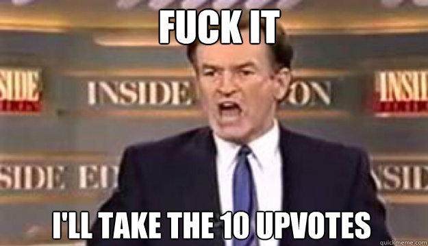 FUCK IT I'll take the 10 upvotes - FUCK IT I'll take the 10 upvotes  Fuck It!