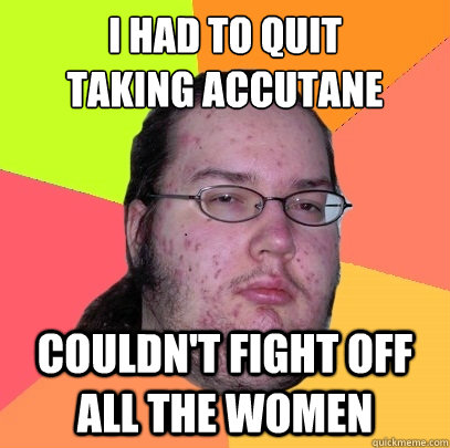 I Had to quit
taking accutane Couldn't fight off all the women - I Had to quit
taking accutane Couldn't fight off all the women  Butthurt Dweller