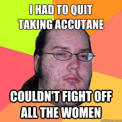 I Had to quit
taking accutane Couldn't fight off all the women  Butthurt Dweller