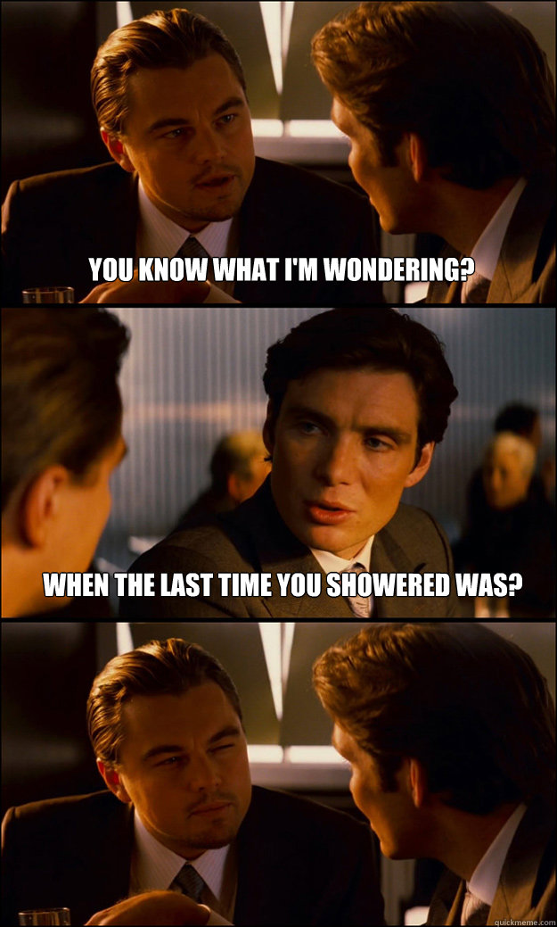 You know what I'm wondering? When the last time you showered was?  Inception