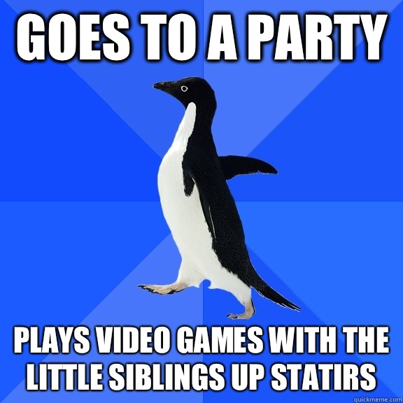 Goes to a party Plays video games with the little siblings up statirs  Socially Awkward Penguin