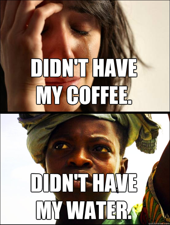 didn't have 
my coffee. didn't have 
my water.  First vs Third World Problems