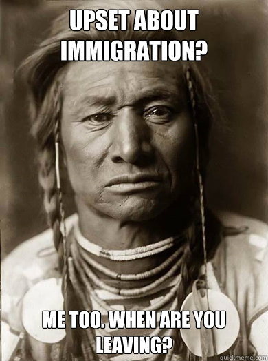 Upset about immigration? me too. when are you leaving?  Unimpressed American Indian