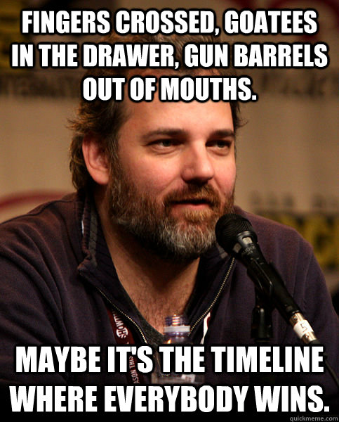 Fingers crossed, goatees in the drawer, gun barrels out of mouths. Maybe it's the timeline where everybody wins. - Fingers crossed, goatees in the drawer, gun barrels out of mouths. Maybe it's the timeline where everybody wins.  Good Guy Dan Harmon