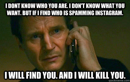 I dont know who you are. I don't know what you want. but if I find who is spamming instagram. I will find you. And I will kill you. - I dont know who you are. I don't know what you want. but if I find who is spamming instagram. I will find you. And I will kill you.  Angry Liam Neeson