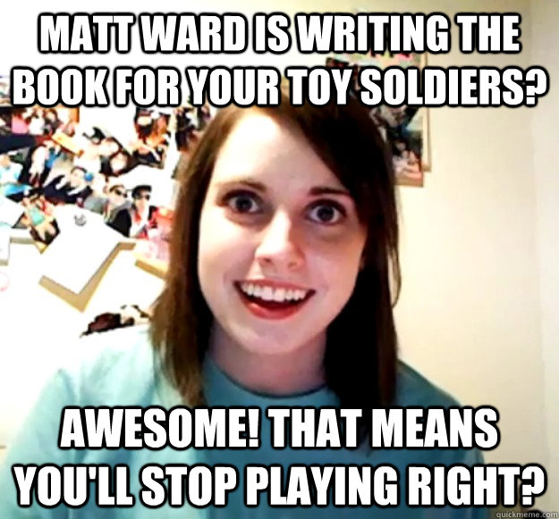 matt ward is writing the book for your toy soldiers? awesome! that means you'll stop playing right?  Overly Attached Girlfriend