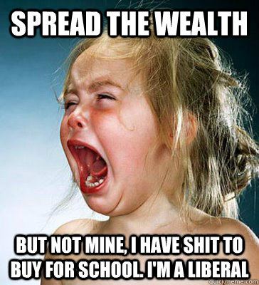 spread the wealth BUT NOT MINE, I HAVE SHIT TO BUY FOR SCHOOL. I'M A LIBERAL  IM A LIBERAL