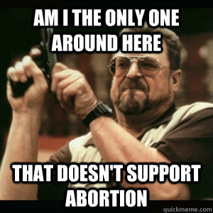 Am i the only one around here That doesn't support abortion  Am I The Only One Round Here