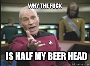 why the fuck is half my beer head  Annoyed Picard