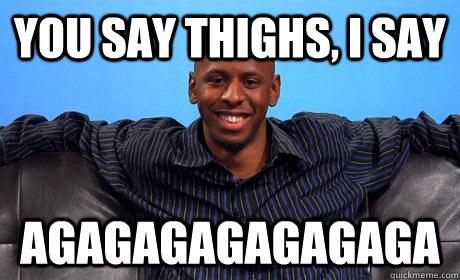 You say thighs, i say AGAGAGAGAGAGAGA  