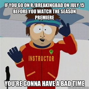 If you go on R/breakingbad on july 15 before you watch the season premiere YOU'RE GONNA HAVE A BAD TIME  