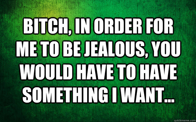 Bitch, in order for me to be jealous, you would have to have something I want... - Bitch, in order for me to be jealous, you would have to have something I want...  jealous