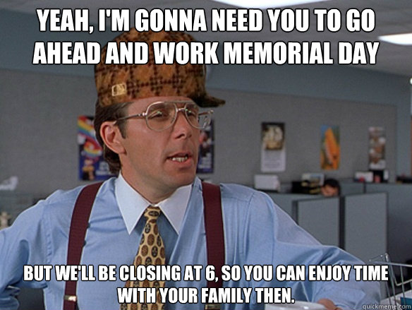 yeah, i'm gonna need you to go ahead and work memorial day but we'll be closing at 6, so you can enjoy time with your family then. - yeah, i'm gonna need you to go ahead and work memorial day but we'll be closing at 6, so you can enjoy time with your family then.  Misc