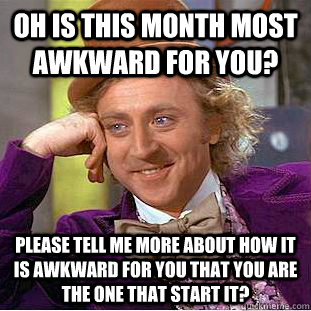 Oh is this month most awkward for you?  please tell me more about how it is awkward for you that you are the one that start it?   Condescending Wonka